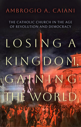 Losing a Kingdom, Gaining the World: The Catholic Church in the Age of Revolution and Democracy (PDF/EPUB Version)

